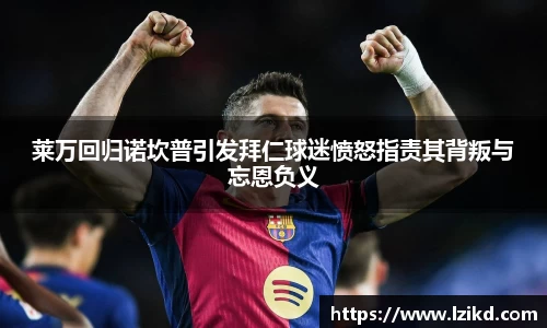 莱万回归诺坎普引发拜仁球迷愤怒指责其背叛与忘恩负义