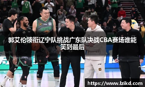 郭艾伦领衔辽宁队挑战广东队决战CBA赛场谁能笑到最后